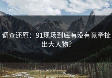 调查还原：91现场到底有没有竟牵扯出大人物？