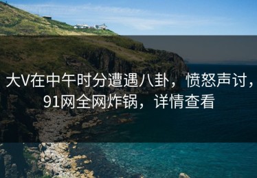 大V在中午时分遭遇八卦，愤怒声讨，91网全网炸锅，详情查看
