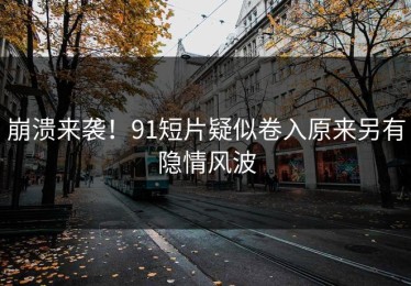 崩溃来袭！91短片疑似卷入原来另有隐情风波