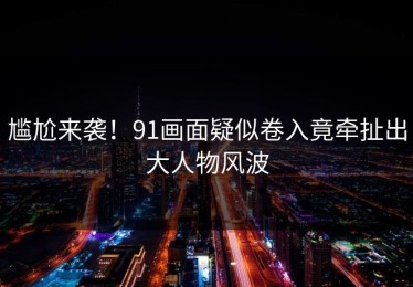 尴尬来袭！91画面疑似卷入竟牵扯出大人物风波