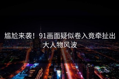 尴尬来袭！91画面疑似卷入竟牵扯出大人物风波