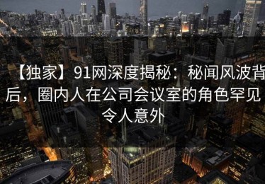 【独家】91网深度揭秘：秘闻风波背后，圈内人在公司会议室的角色罕见令人意外