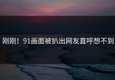 刚刚！91画面被扒出网友直呼想不到