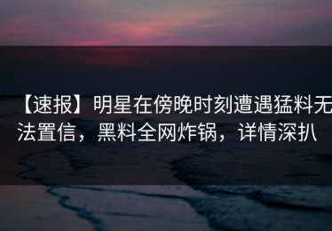 【速报】明星在傍晚时刻遭遇猛料无法置信，黑料全网炸锅，详情深扒