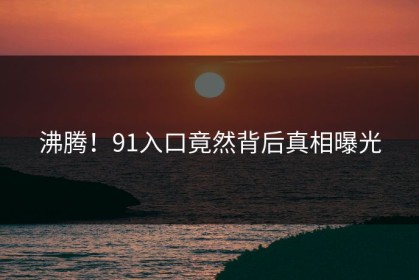 沸腾！91入口竟然背后真相曝光