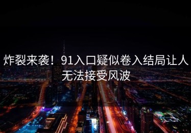 炸裂来袭！91入口疑似卷入结局让人无法接受风波
