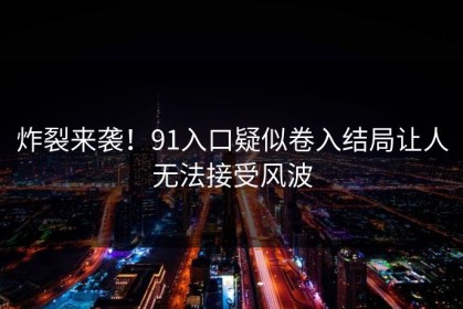 炸裂来袭！91入口疑似卷入结局让人无法接受风波