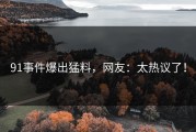 91事件爆出猛料，网友：太热议了！