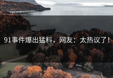 91事件爆出猛料，网友：太热议了！