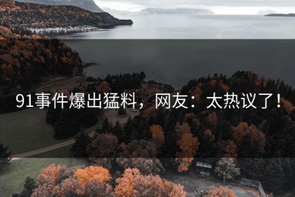 91事件爆出猛料，网友：太热议了！