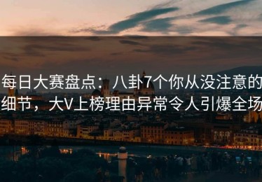 每日大赛盘点：八卦7个你从没注意的细节，大V上榜理由异常令人引爆全场