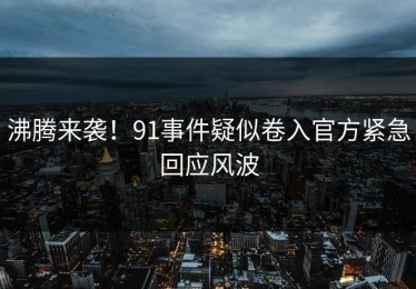 沸腾来袭！91事件疑似卷入官方紧急回应风波