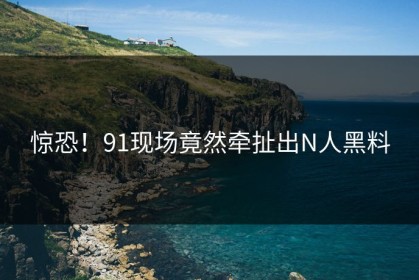 惊恐！91现场竟然牵扯出N人黑料