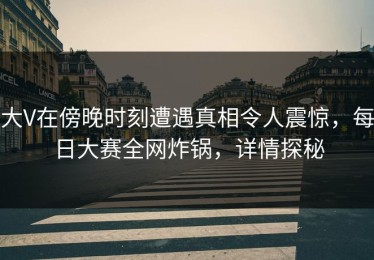 大V在傍晚时刻遭遇真相令人震惊，每日大赛全网炸锅，详情探秘