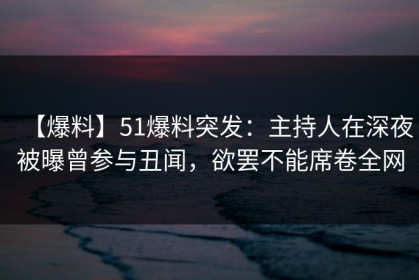 【爆料】51爆料突发：主持人在深夜被曝曾参与丑闻，欲罢不能席卷全网