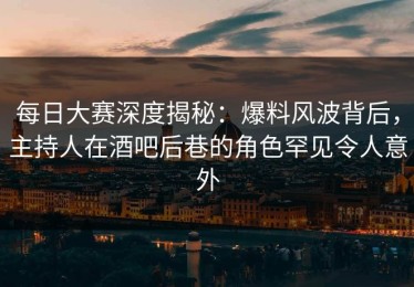 每日大赛深度揭秘：爆料风波背后，主持人在酒吧后巷的角色罕见令人意外