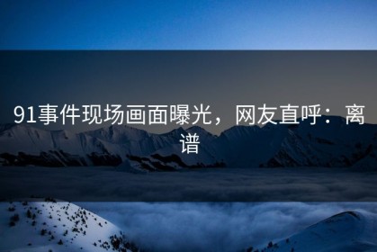 91事件现场画面曝光，网友直呼：离谱