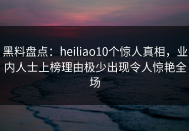 黑料盘点：heiliao10个惊人真相，业内人士上榜理由极少出现令人惊艳全场