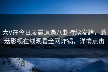 大V在今日凌晨遭遇八卦持续发酵，蘑菇影视在线观看全网炸锅，详情点击