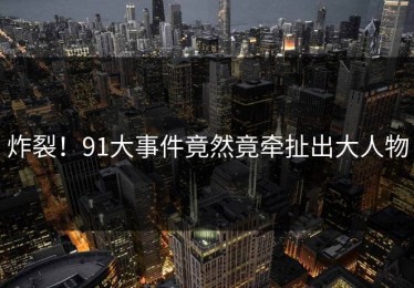 炸裂！91大事件竟然竟牵扯出大人物