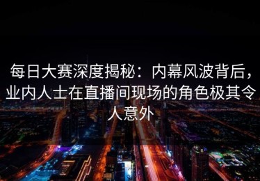 每日大赛深度揭秘：内幕风波背后，业内人士在直播间现场的角色极其令人意外