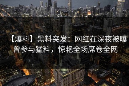 【爆料】黑料突发：网红在深夜被曝曾参与猛料，惊艳全场席卷全网