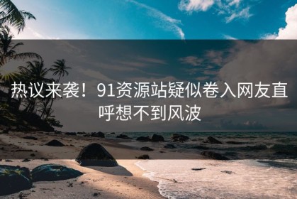 热议来袭！91资源站疑似卷入网友直呼想不到风波