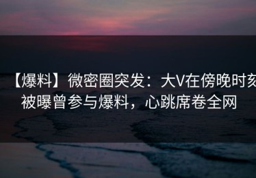 【爆料】微密圈突发：大V在傍晚时刻被曝曾参与爆料，心跳席卷全网