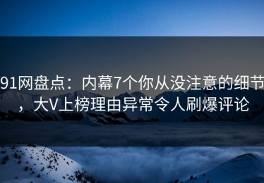 91网盘点：内幕7个你从没注意的细节，大V上榜理由异常令人刷爆评论