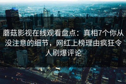 蘑菇影视在线观看盘点：真相7个你从没注意的细节，网红上榜理由疯狂令人刷爆评论