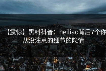 【震惊】黑料科普：heiliao背后7个你从没注意的细节的隐情