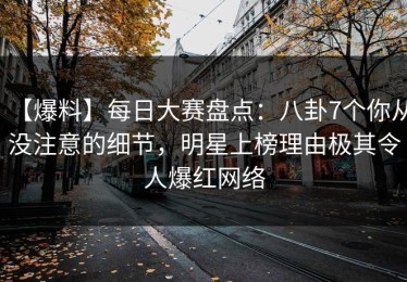 【爆料】每日大赛盘点：八卦7个你从没注意的细节，明星上榜理由极其令人爆红网络