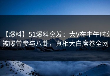 【爆料】51爆料突发：大V在中午时分被曝曾参与八卦，真相大白席卷全网