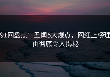 91网盘点：丑闻5大爆点，网红上榜理由彻底令人揭秘