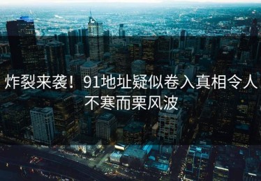 炸裂来袭！91地址疑似卷入真相令人不寒而栗风波