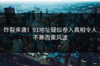 炸裂来袭！91地址疑似卷入真相令人不寒而栗风波