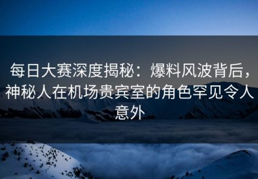 每日大赛深度揭秘：爆料风波背后，神秘人在机场贵宾室的角色罕见令人意外