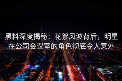 黑料深度揭秘：花絮风波背后，明星在公司会议室的角色彻底令人意外