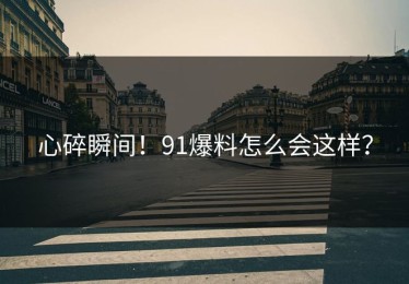 心碎瞬间！91爆料怎么会这样？