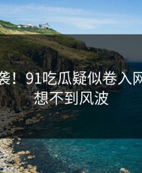 惊恐来袭！91吃瓜疑似卷入网友直呼想不到风波
