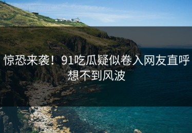 惊恐来袭！91吃瓜疑似卷入网友直呼想不到风波