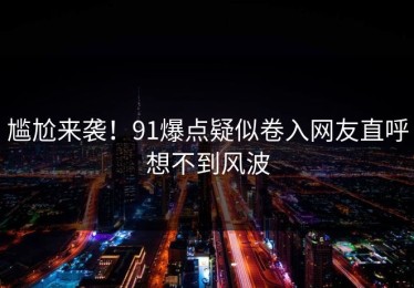 尴尬来袭！91爆点疑似卷入网友直呼想不到风波