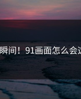 愤怒瞬间！91画面怎么会这样？