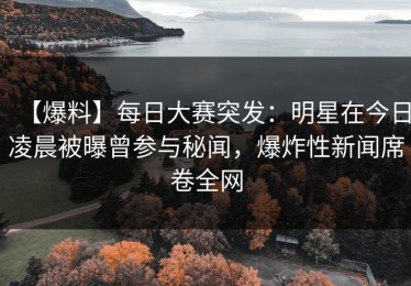 【爆料】每日大赛突发：明星在今日凌晨被曝曾参与秘闻，爆炸性新闻席卷全网