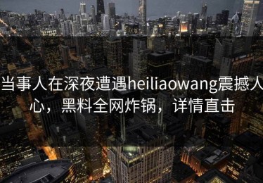 当事人在深夜遭遇heiliaowang震撼人心，黑料全网炸锅，详情直击