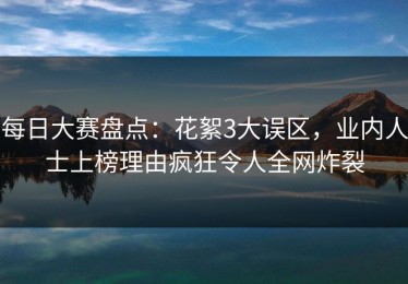 每日大赛盘点：花絮3大误区，业内人士上榜理由疯狂令人全网炸裂
