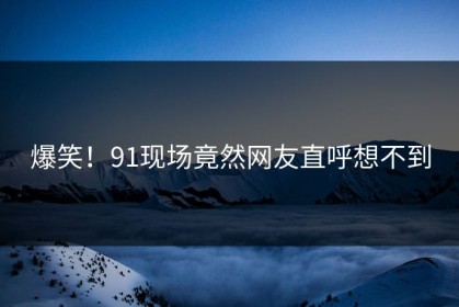 爆笑！91现场竟然网友直呼想不到