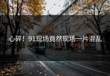 心碎！91现场竟然现场一片混乱