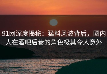 91网深度揭秘：猛料风波背后，圈内人在酒吧后巷的角色极其令人意外
