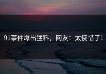 91事件爆出猛料，网友：太惋惜了！